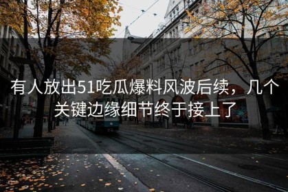 有人放出51吃瓜爆料风波后续，几个关键边缘细节终于接上了