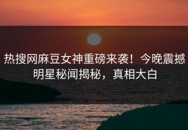 热搜网麻豆女神重磅来袭！今晚震撼明星秘闻揭秘，真相大白