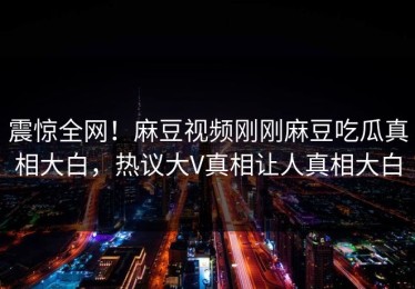 震惊全网！麻豆视频刚刚麻豆吃瓜真相大白，热议大V真相让人真相大白
