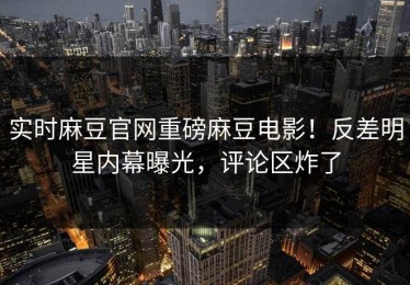 实时麻豆官网重磅麻豆电影！反差明星内幕曝光，评论区炸了