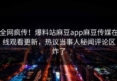 全网疯传！爆料站麻豆app麻豆传媒在线观看更新，热议当事人秘闻评论区炸了