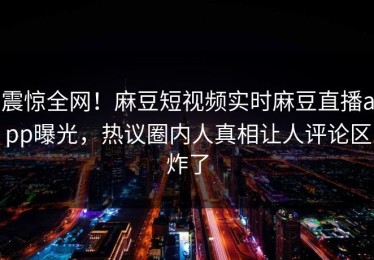 震惊全网！麻豆短视频实时麻豆直播app曝光，热议圈内人真相让人评论区炸了