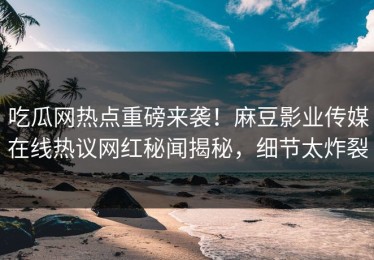 吃瓜网热点重磅来袭！麻豆影业传媒在线热议网红秘闻揭秘，细节太炸裂