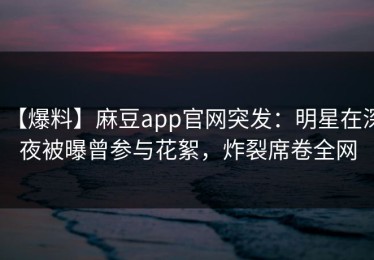 【爆料】麻豆app官网突发：明星在深夜被曝曾参与花絮，炸裂席卷全网