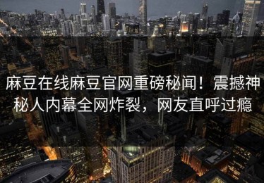 麻豆在线麻豆官网重磅秘闻！震撼神秘人内幕全网炸裂，网友直呼过瘾