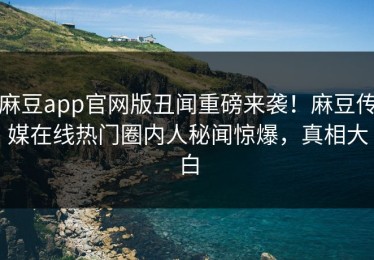麻豆app官网版丑闻重磅来袭！麻豆传媒在线热门圈内人秘闻惊爆，真相大白