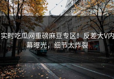 实时吃瓜网重磅麻豆专区！反差大V内幕曝光，细节太炸裂
