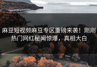 麻豆短视频麻豆专区重磅来袭！刚刚热门网红秘闻惊爆，真相大白