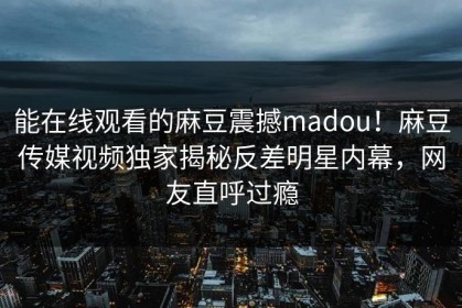 能在线观看的麻豆震撼madou！麻豆传媒视频独家揭秘反差明星内幕，网友直呼过瘾