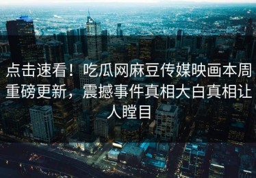 点击速看！吃瓜网麻豆传媒映画本周重磅更新，震撼事件真相大白真相让人瞠目
