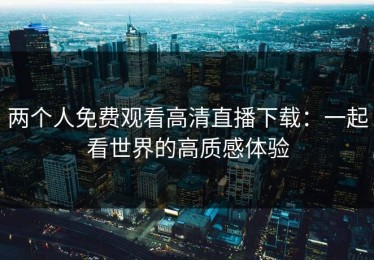 两个人免费观看高清直播下载：一起看世界的高质感体验