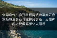 全网疯传！麻豆网页网站哈喽麻豆商家版麻豆影业传媒在线更新，反差神秘人秘闻真相让人瞠目
