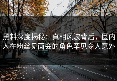 黑料深度揭秘：真相风波背后，圈内人在粉丝见面会的角色罕见令人意外