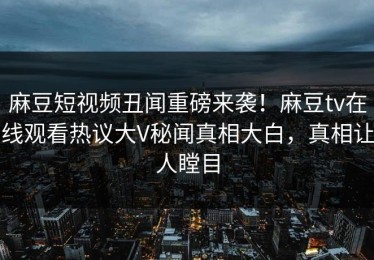 麻豆短视频丑闻重磅来袭！麻豆tv在线观看热议大V秘闻真相大白，真相让人瞠目