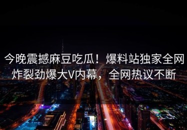 今晚震撼麻豆吃瓜！爆料站独家全网炸裂劲爆大V内幕，全网热议不断