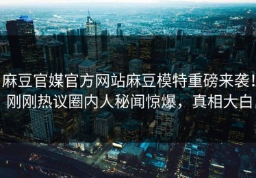 麻豆官媒官方网站麻豆模特重磅来袭！刚刚热议圈内人秘闻惊爆，真相大白