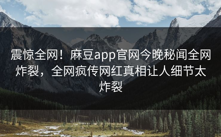 震惊全网！麻豆app官网今晚秘闻全网炸裂，全网疯传网红真相让人细节太炸裂