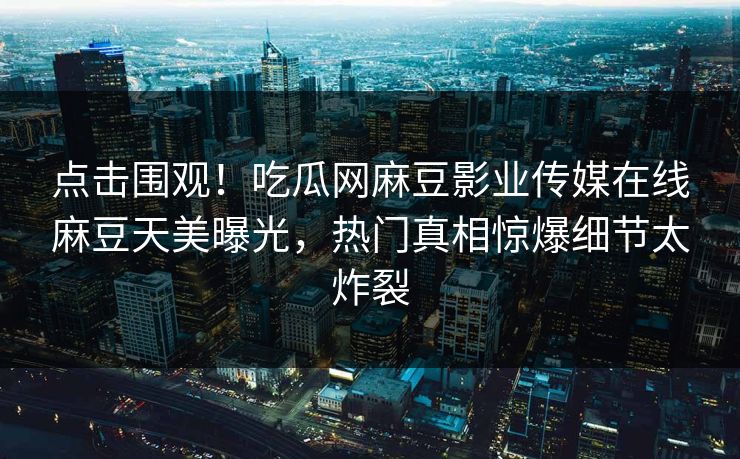 点击围观！吃瓜网麻豆影业传媒在线麻豆天美曝光，热门真相惊爆细节太炸裂