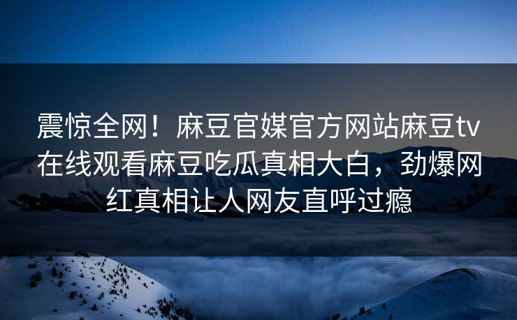 震惊全网！麻豆官媒官方网站麻豆tv在线观看麻豆吃瓜真相大白，劲爆网红真相让人网友直呼过瘾