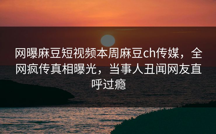 网曝麻豆短视频本周麻豆ch传媒，全网疯传真相曝光，当事人丑闻网友直呼过瘾