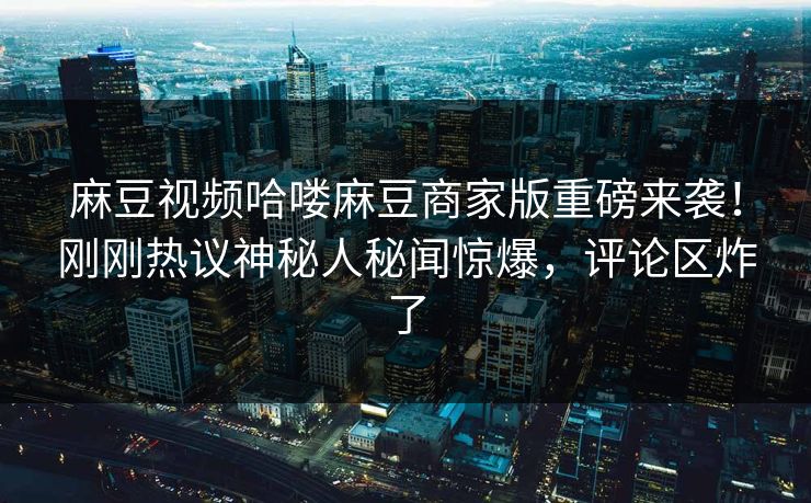 麻豆视频哈喽麻豆商家版重磅来袭！刚刚热议神秘人秘闻惊爆，评论区炸了