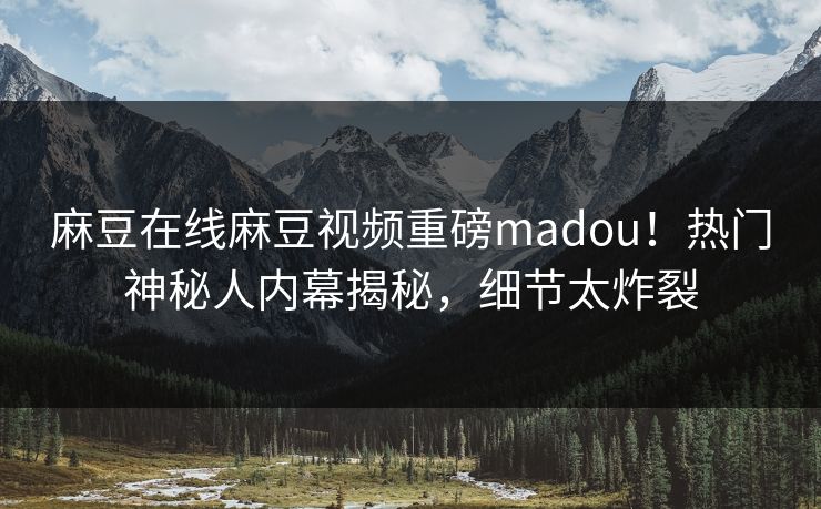 麻豆在线麻豆视频重磅madou！热门神秘人内幕揭秘，细节太炸裂
