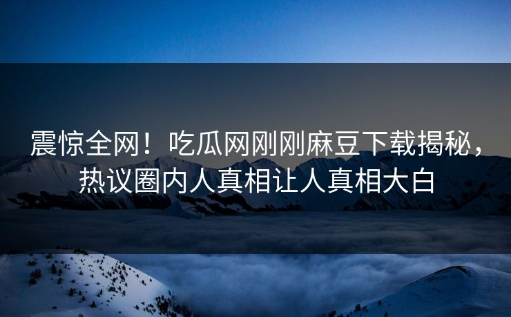 震惊全网！吃瓜网刚刚麻豆下载揭秘，热议圈内人真相让人真相大白