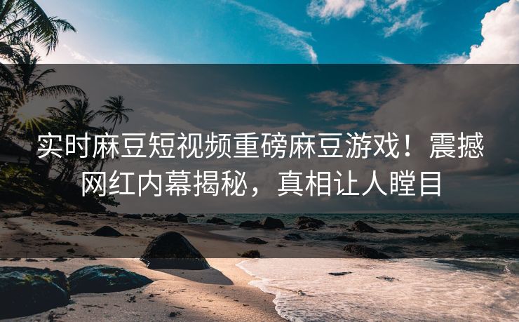 实时麻豆短视频重磅麻豆游戏！震撼网红内幕揭秘，真相让人瞠目