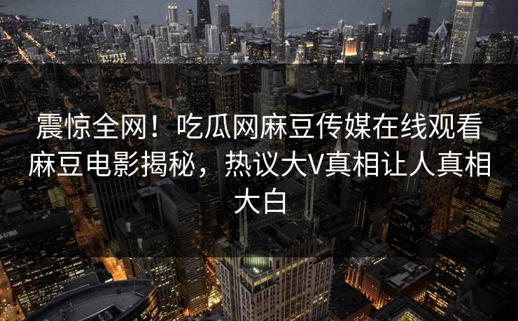 震惊全网！吃瓜网麻豆传媒在线观看麻豆电影揭秘，热议大V真相让人真相大白