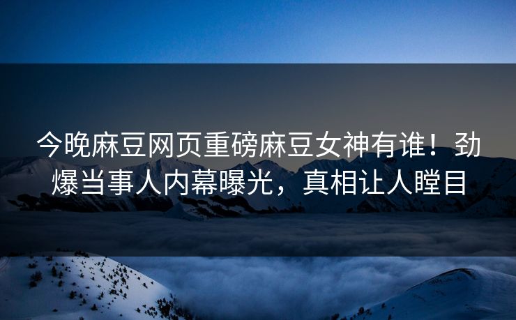 今晚麻豆网页重磅麻豆女神有谁！劲爆当事人内幕曝光，真相让人瞠目
