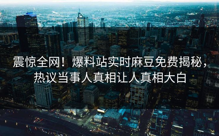 震惊全网！爆料站实时麻豆免费揭秘，热议当事人真相让人真相大白