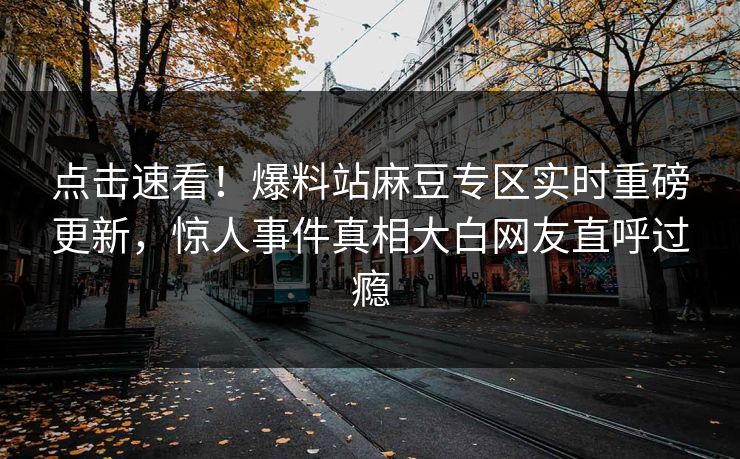 点击速看！爆料站麻豆专区实时重磅更新，惊人事件真相大白网友直呼过瘾