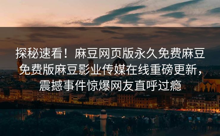 探秘速看！麻豆网页版永久免费麻豆免费版麻豆影业传媒在线重磅更新，震撼事件惊爆网友直呼过瘾