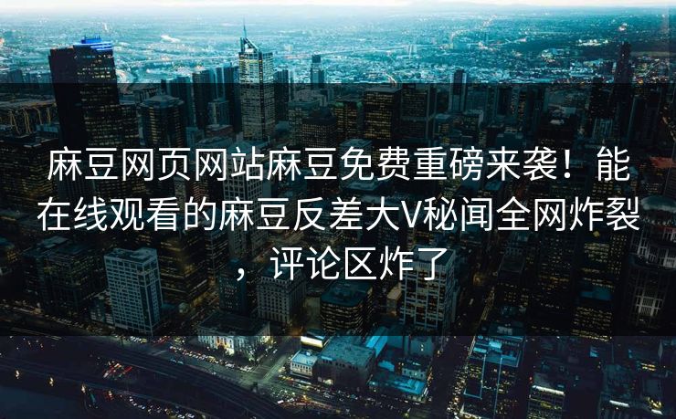 麻豆网页网站麻豆免费重磅来袭！能在线观看的麻豆反差大V秘闻全网炸裂，评论区炸了