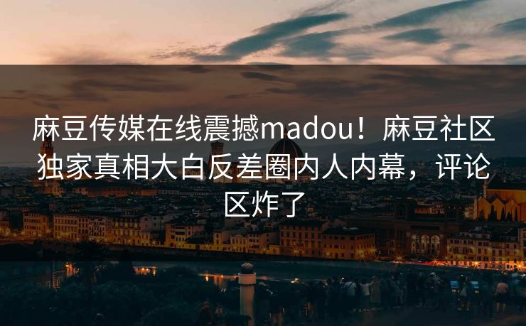 麻豆传媒在线震撼madou！麻豆社区独家真相大白反差圈内人内幕，评论区炸了