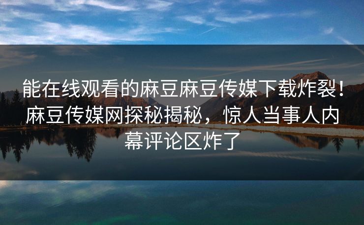 能在线观看的麻豆麻豆传媒下载炸裂！麻豆传媒网探秘揭秘，惊人当事人内幕评论区炸了