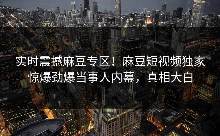 实时震撼麻豆专区！麻豆短视频独家惊爆劲爆当事人内幕，真相大白