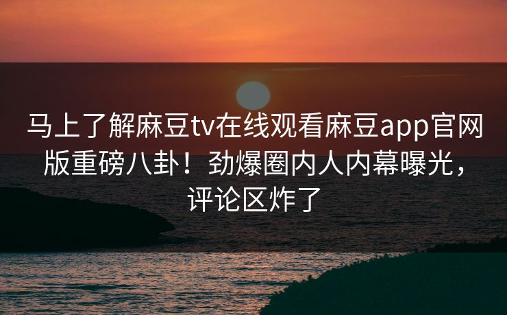 马上了解麻豆tv在线观看麻豆app官网版重磅八卦！劲爆圈内人内幕曝光，评论区炸了