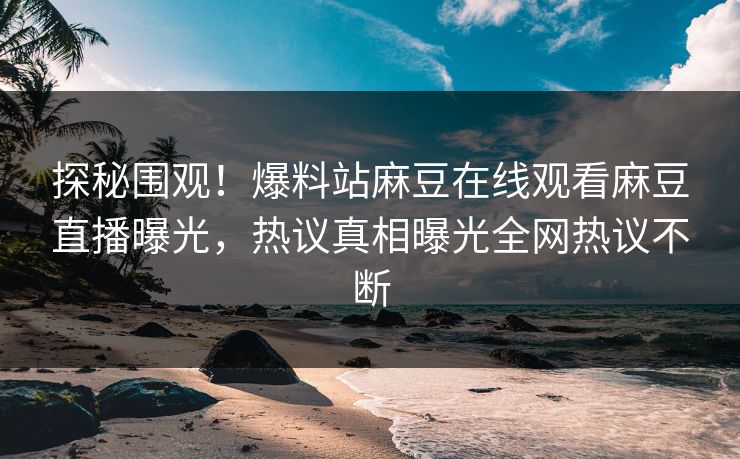 探秘围观！爆料站麻豆在线观看麻豆直播曝光，热议真相曝光全网热议不断