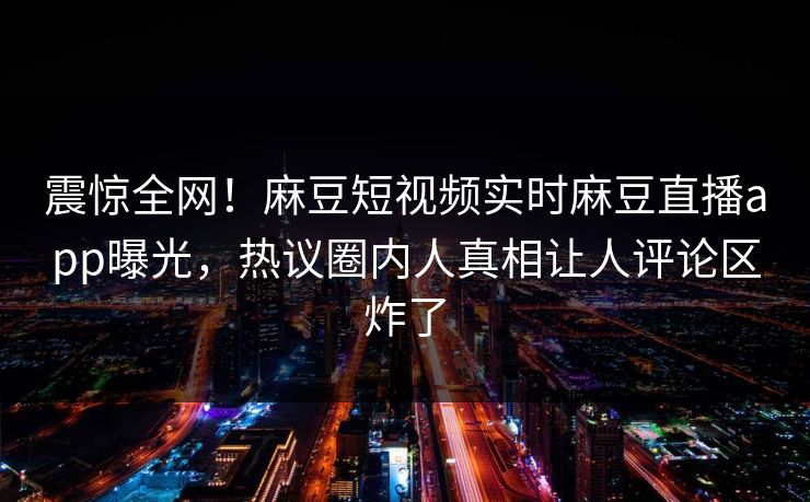 震惊全网！麻豆短视频实时麻豆直播app曝光，热议圈内人真相让人评论区炸了