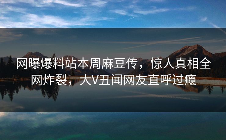 网曝爆料站本周麻豆传，惊人真相全网炸裂，大V丑闻网友直呼过瘾