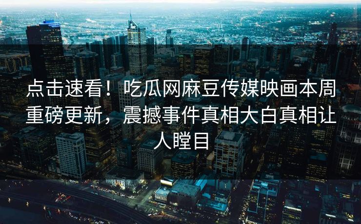 点击速看！吃瓜网麻豆传媒映画本周重磅更新，震撼事件真相大白真相让人瞠目