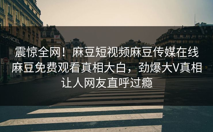 震惊全网！麻豆短视频麻豆传媒在线麻豆免费观看真相大白，劲爆大V真相让人网友直呼过瘾