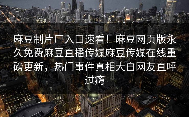 麻豆制片厂入口速看！麻豆网页版永久免费麻豆直播传媒麻豆传媒在线重磅更新，热门事件真相大白网友直呼过瘾