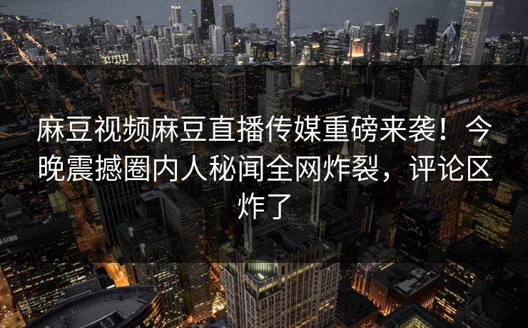 麻豆视频麻豆直播传媒重磅来袭！今晚震撼圈内人秘闻全网炸裂，评论区炸了