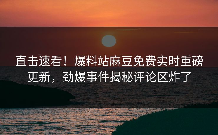 直击速看！爆料站麻豆免费实时重磅更新，劲爆事件揭秘评论区炸了