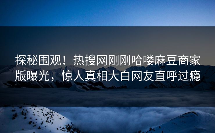 探秘围观！热搜网刚刚哈喽麻豆商家版曝光，惊人真相大白网友直呼过瘾
