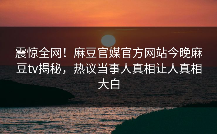 震惊全网！麻豆官媒官方网站今晚麻豆tv揭秘，热议当事人真相让人真相大白