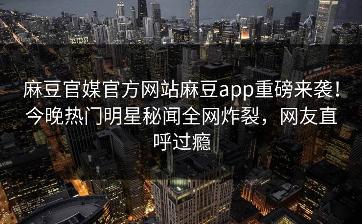 麻豆官媒官方网站麻豆app重磅来袭！今晚热门明星秘闻全网炸裂，网友直呼过瘾
