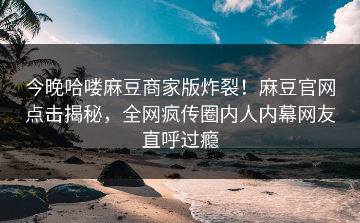 今晚哈喽麻豆商家版炸裂！麻豆官网点击揭秘，全网疯传圈内人内幕网友直呼过瘾